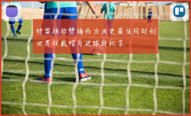 特雷杨称赞梅西为历史最佳同时创世界杯戴帽与进球新纪录