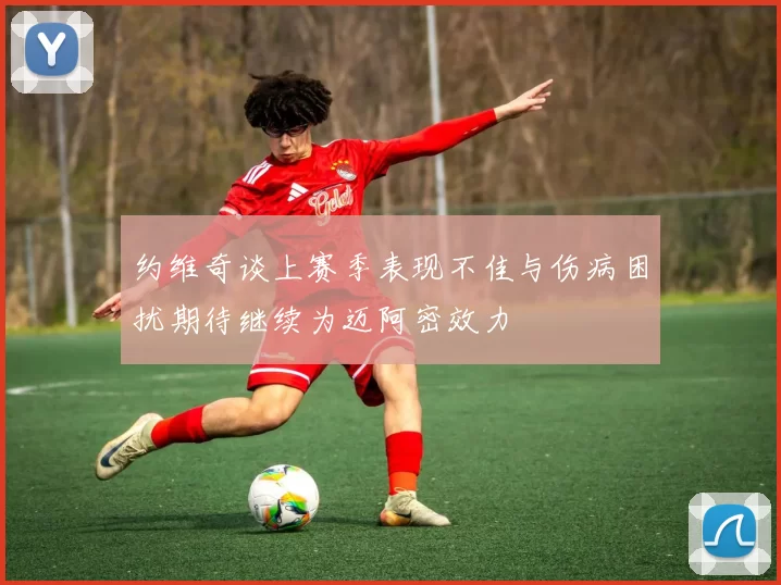 约维奇谈上赛季表现不佳与伤病困扰期待继续为迈阿密效力