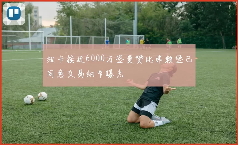 纽卡接近6000万签曼赞比弗赖堡已同意交易细节曝光
