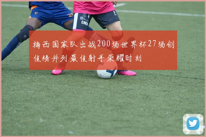 梅西国家队出战200场世界杯27场创佳绩并列最佳射手荣耀时刻