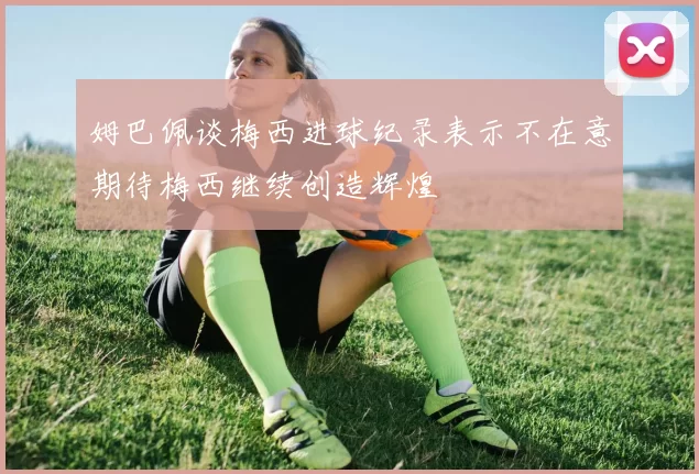 姆巴佩谈梅西进球纪录表示不在意期待梅西继续创造辉煌