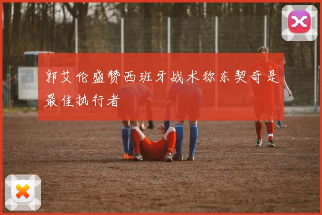 郭艾伦盛赞西班牙战术称东契奇是最佳执行者