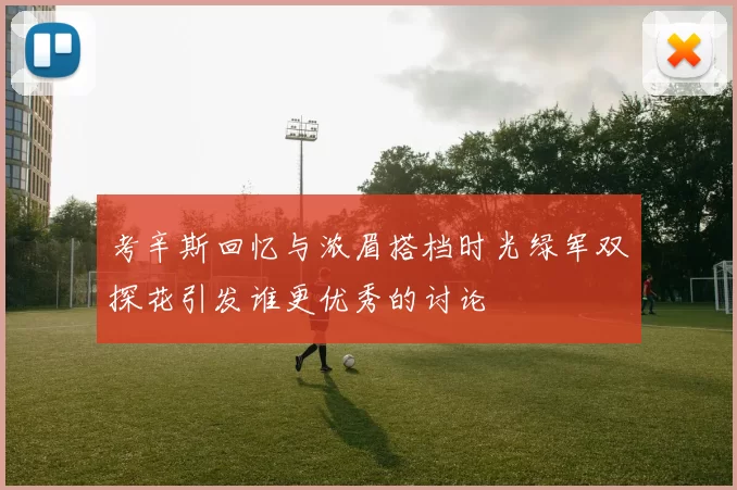 考辛斯回忆与浓眉搭档时光绿军双探花引发谁更优秀的讨论