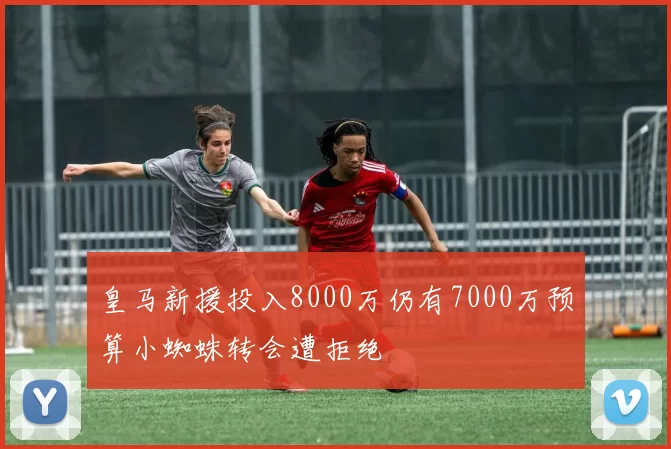 皇马新援投入8000万仍有7000万预算小蜘蛛转会遭拒绝