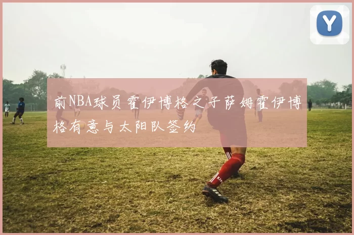 前NBA球员霍伊博格之子萨姆霍伊博格有意与太阳队签约