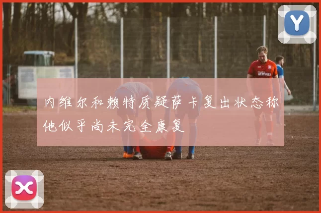 内维尔和赖特质疑萨卡复出状态称他似乎尚未完全康复