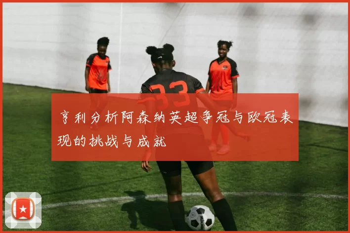 亨利分析阿森纳英超争冠与欧冠表现的挑战与成就