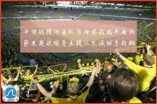 半场战报河南队与海港战成平局纳萨里奥进球吾米提江失误助李新翔扳平