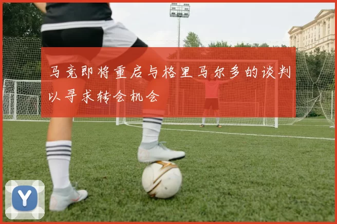 马竞即将重启与格里马尔多的谈判以寻求转会机会