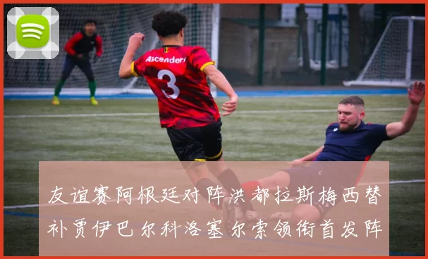 友谊赛阿根廷对阵洪都拉斯梅西替补贾伊巴尔科洛塞尔索领衔首发阵容