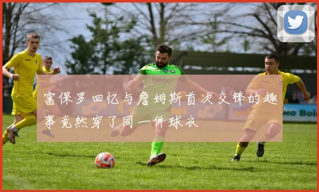 富保罗回忆与詹姆斯首次交锋的趣事竟然穿了同一件球衣
