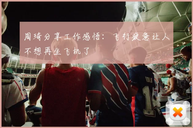 周琦分享工作感悟：飞行疲惫让人不想再坐飞机了