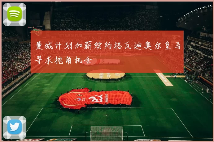 曼城计划加薪续约格瓦迪奥尔皇马寻求挖角机会