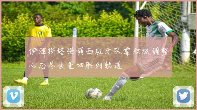 伊涅斯塔强调西班牙队需积极调整心态尽快重回胜利轨道